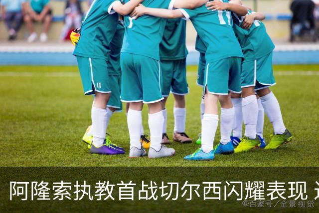阿隆索执教首战切尔西闪耀表现 进攻火力足但门将依旧困扰